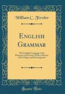 English Grammar: The English Language in Its Elements and Forms; With a History of Its Origin and Development (Classic Reprint) di William C. Fowler edito da Forgotten Books