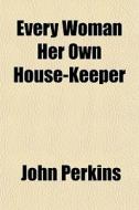 Every Woman Her Own House-keeper di John Perkins edito da General Books