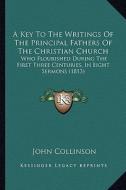 A Key to the Writings of the Principal Fathers of the Christian Church: Who Flourished During the First Three Centuries, in Eight Sermons (1813) di John Collinson edito da Kessinger Publishing