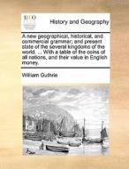 A New Geographical, Historical, And Commercial Grammar; And Present State Of The Several Kingdoms Of The World. With A Table Of The Coins Of All Natio di William Guthrie edito da Gale Ecco, Print Editions