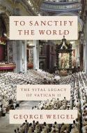 To Sanctify the World: The Vital Legacy of Vatican II di George Weigel edito da BASIC BOOKS