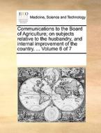 Communications To The Board Of Agriculture; On Subjects Relative To The Husbandry, And Internal Improvement Of The Country. ... Volume 6 Of 7 di Multiple Contributors edito da Gale Ecco, Print Editions
