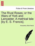 The Rival Roses; or the Wars of York and Lancaster. A metrical tale [by E. S. Francis]. di Anonymous, Eliza Francis edito da British Library, Historical Print Editions