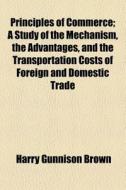 Principles Of Commerce; A Study Of The Mechanism, The Advantages, And The Transportation Costs Of Foreign And Domestic Trade di Harry Gunnison Brown edito da General Books Llc