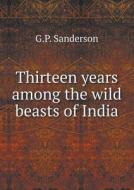 Thirteen Years Among The Wild Beasts Of India di G P Sanderson edito da Book On Demand Ltd.