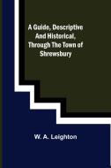 A guide, descriptive and historical, through the Town of Shrewsbury di W. A. Leighton edito da Alpha Editions