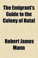 The Emigrant's Guide To The Colony Of Natal di Robert James Mann edito da General Books Llc
