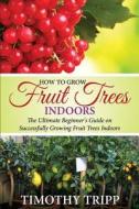 How to Grow Fruit Trees Indoors: The Ultimate Beginner's Guide on Successfully Growing Fruit Trees Indoors di Timothy Tripp edito da Createspace