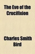 The Eve Of The Crucifixion di Charles Smith Bird edito da General Books Llc