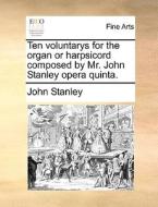 Ten voluntarys for the organ or harpsicord composed by Mr. John Stanley opera quinta. di John Stanley edito da Gale ECCO, Print Editions