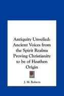 Antiquity Unveiled: Ancient Voices from the Spirit Realms Proving Christianity to Be of Heathen Origin di J. M. Roberts edito da Kessinger Publishing