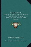 Pasilogia: An Essay Towards the Formation of a System of Universal Language, Both Written and Vocal di Edward Groves edito da Kessinger Publishing