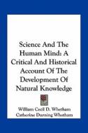 Science and the Human Mind: A Critical and Historical Account of the Development of Natural Knowledge di William Cecil D. Whetham, Catherine Durning Whetham edito da Kessinger Publishing