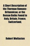 A Short Description Of The Thermae Romano-britannicae, Or The Roman Baths Found In Italy, Britain, France, Switzerland, di Robert Wollaston edito da General Books Llc