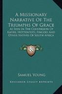 A Missionary Narrative of the Triumphs of Grace: As Seen in the Conversion of Kafirs, Hottentots, Fingoes and Other Natives of South Africa di Samuel Young edito da Kessinger Publishing