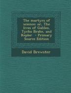 The Martyrs of Science; Or, the Lives of Galileo, Tycho Brahe, and Kepler - Primary Source Edition di David Brewster edito da Nabu Press