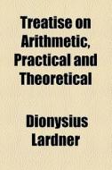 Treatise On Arithmetic, Practical And Theoretical di Dionysius Lardner edito da General Books Llc