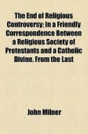 The End Of Religious Controversy; In A Friendly Correspondence Between A Religious Society Of Protestants And A Catholic Divine. From The Last di John Milner edito da General Books Llc