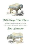 Wild Things, Wild Places: Adventurous Tales of Wildlife and Conservation on Planet Earth di Jane Alexander edito da KNOPF
