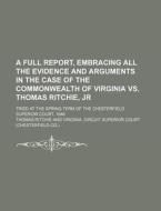 A   Full Report, Embracing All the Evidence and Arguments in the Case of the Commonwealth of Virginia vs. Thomas Ritchie, Jr; Tried at the Spring Term di Thomas Ritchie edito da Rarebooksclub.com