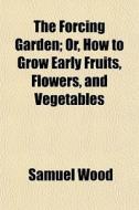 The Forcing Garden; Or, How to Grow Early Fruits, Flowers, and Vegetables di Samuel Wood edito da Rarebooksclub.com