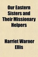 Our Eastern Sisters And Their Missionary di Harriet Warner Ellis edito da General Books