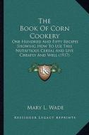 The Book of Corn Cookery: One Hundred and Fifty Recipes Showing How to Use This Nutritious Cereal and Live Cheaply and Well (1917) di Mary L. Wade edito da Kessinger Publishing