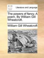 The Powers Of Fancy. A Poem. By William Gill Wheatcroft di William Gill Wheatcroft edito da Gale Ecco, Print Editions
