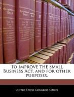 To Improve The Small Business Act, And For Other Purposes. edito da Bibliogov
