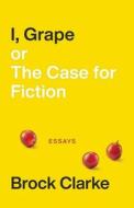 I, Grape; Or The Case For Fiction - Essays di Brock Clarke edito da Acre Books