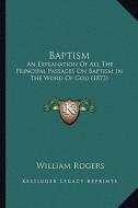 Baptism: An Explanation of All the Principal Passages on Baptism in the Word of God (1873) di William Rogers edito da Kessinger Publishing