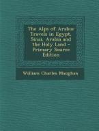 The Alps of Arabia: Travels in Egypt, Sinai, Arabia and the Holy Land di William Charles Maughan edito da Nabu Press
