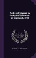 Address Delivered In The Ipswich Museum, On 9th March, 1848 di J S edito da Palala Press