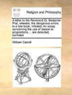 A Letter To The Reverend Dr. Benjamin Prat, Wherein, The Dangerous Errors In A Late Book, Intituled, An Essay Concerning The Use Of Reason In Proposit di William Carroll edito da Gale Ecco, Print Editions