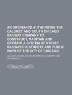 An Ordinance Authorizing The Calumet And South Chicago Railway Company To Construct, Maintain And Operate A System Of Street Railways In Streets And P di Calumet And South Chicago Company edito da General Books Llc