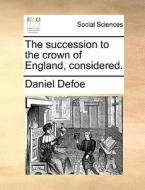 The Succession To The Crown Of England, Considered di Daniel Defoe edito da Gale Ecco, Print Editions