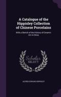 A Catalogue Of The Hippisley Collection Of Chinese Porcelains di Alfred Edward Hippisley edito da Palala Press