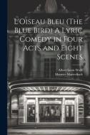 L'Oiseau Bleu (The Blue Bird) A Lyric Comedy in Four Acts and Eight Scenes di Maurice Maeterlinck, Albert Louis Wolff edito da LEGARE STREET PR