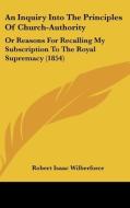 An Inquiry Into The Principles Of Church-authority: Or Reasons For Recalling My Subscription To The Royal Supremacy (1854) di Robert Isaac Wilberforce edito da Kessinger Publishing, Llc