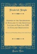 Answer of the Archbishops of England to the Apostolic Letter of Pope Leo XIII on English Ordinations: Addressed to the Whole Body of Bishops of the Ca di Frederick Temple edito da Forgotten Books
