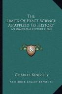The Limits of Exact Science as Applied to History: An Inaugural Lecture (1860) di Charles Kingsley edito da Kessinger Publishing