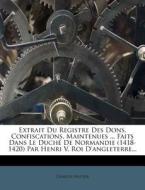 Extrait Du Registre Des Dons, Confiscations, Maintenues ... Faits Dans Le Duche De Normandie (1418-1420) Par Henri V, Roi D'angleterre... di Charles Vautier edito da Nabu Press
