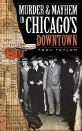 Murder & Mayhem in Chicago's Downtown di Troy Taylor edito da HISTORY PR