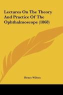 Lectures on the Theory and Practice of the Ophthalmoscope (1868) di Henry Wilson edito da Kessinger Publishing