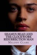Shamus Bead and the Clockwork Resurrection Man di Melody L. Clark edito da Createspace
