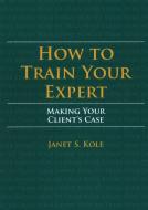 How to Train Your Expert: Making Your Client's Case di Janet S. Kole edito da AMER BAR ASSN