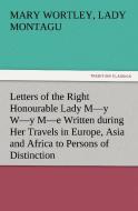 Letters of the Right Honourable Lady M-y W-y M-e Written during Her Travels in Europe, Asia and Africa to Persons of Dis di Lady Mary Wortley Montagu edito da TREDITION CLASSICS