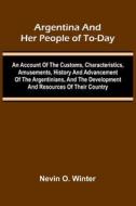 Argentina And Her People Of To-Day; An Account Of The Customs, Characteristics, Amusements, History And Advancement Of The Argentinians, And The Devel di Nevin O. Winter edito da Alpha Editions