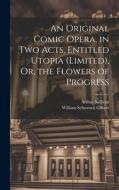 An Original Comic Opera, in Two Acts, Entitled Utopia (Limited), Or, the Flowers of Progress di William Schwenck Gilbert, Arthur Sullivan edito da LEGARE STREET PR