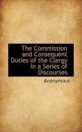 The Commission And Consequent Duties Of The Clergy In A Series Of Discourses di Anonymous edito da Bibliolife